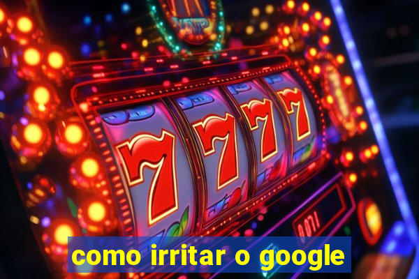 como irritar o google