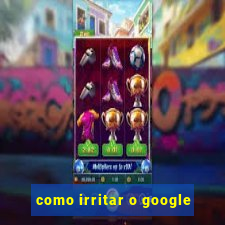 como irritar o google