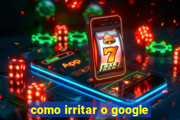 como irritar o google