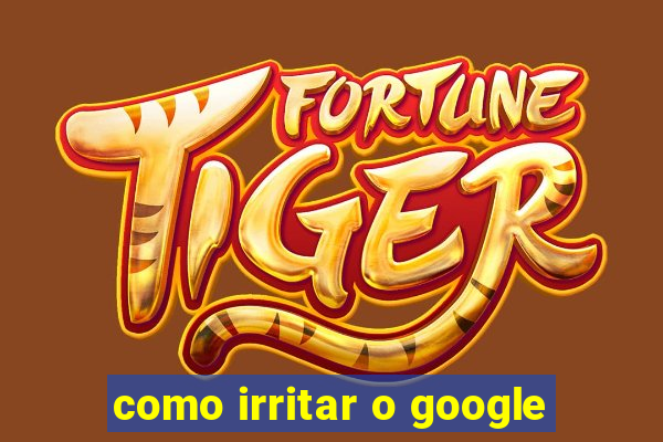 como irritar o google