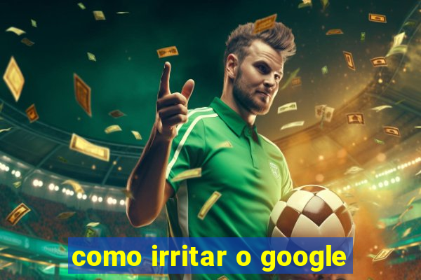 como irritar o google